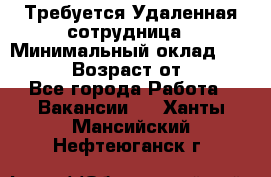 Требуется Удаленная сотрудница › Минимальный оклад ­ 97 000 › Возраст от ­ 18 - Все города Работа » Вакансии   . Ханты-Мансийский,Нефтеюганск г.